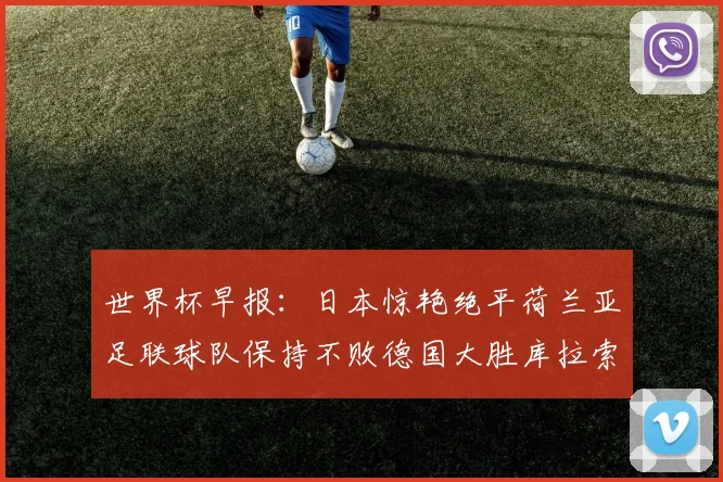 世界杯早报：日本惊艳绝平荷兰亚足联球队保持不败德国大胜库拉索
