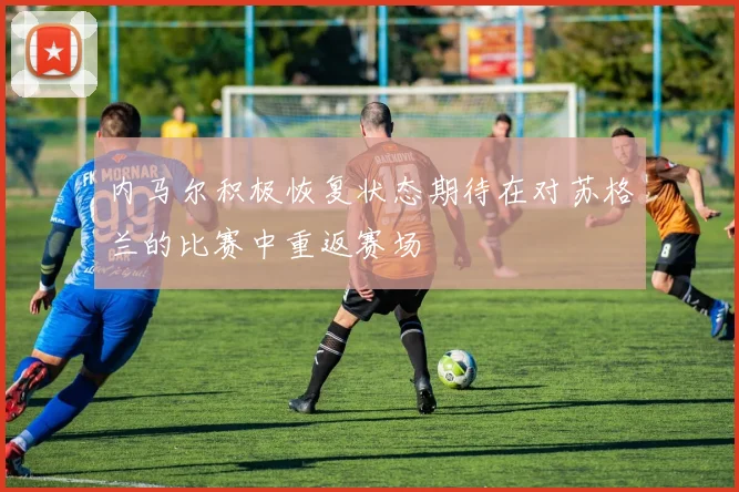 内马尔积极恢复状态期待在对苏格兰的比赛中重返赛场