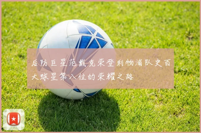 后防巨星范戴克荣登利物浦队史百大球星第八位的荣耀之路