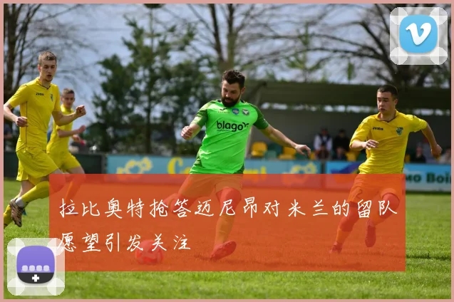 拉比奥特抢答迈尼昂对米兰的留队愿望引发关注