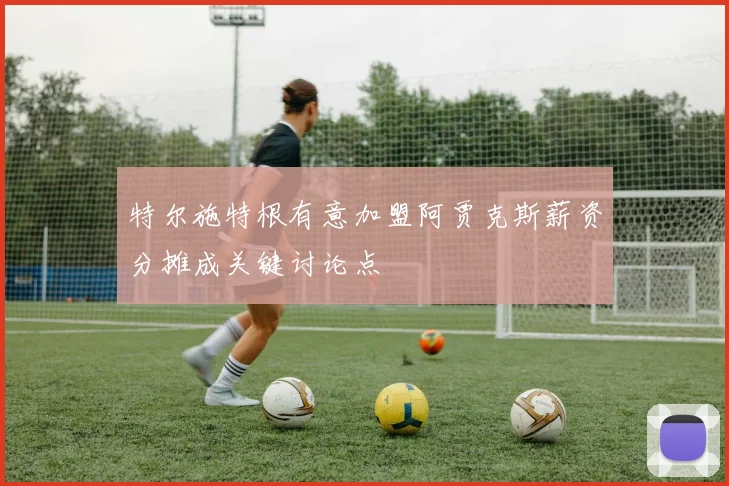 特尔施特根有意加盟阿贾克斯薪资分摊成关键讨论点
