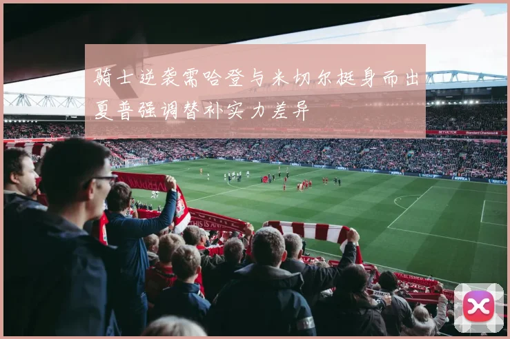 骑士逆袭需哈登与米切尔挺身而出夏普强调替补实力差异