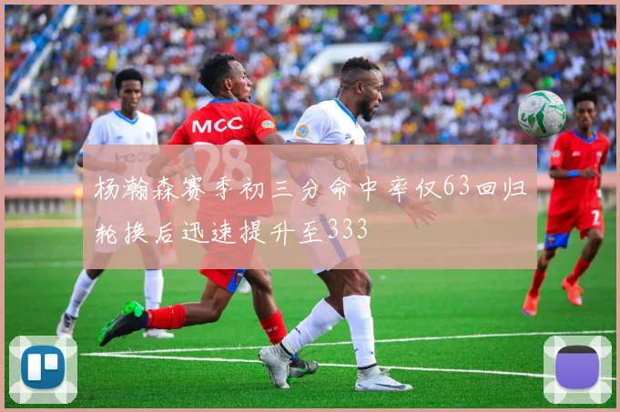 杨瀚森赛季初三分命中率仅63回归轮换后迅速提升至333