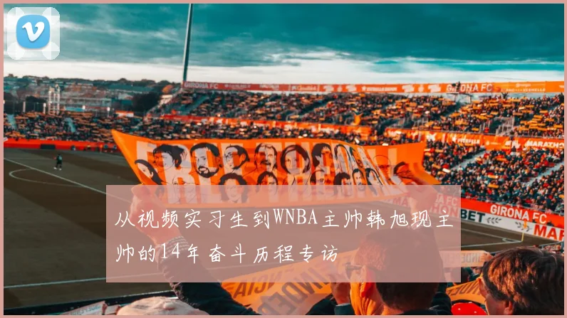从视频实习生到WNBA主帅韩旭现主帅的14年奋斗历程专访