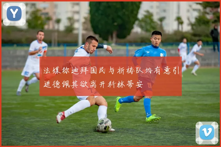 法媒称迪拜国民与祈祷队均有意引进德佩其欲离开科林蒂安