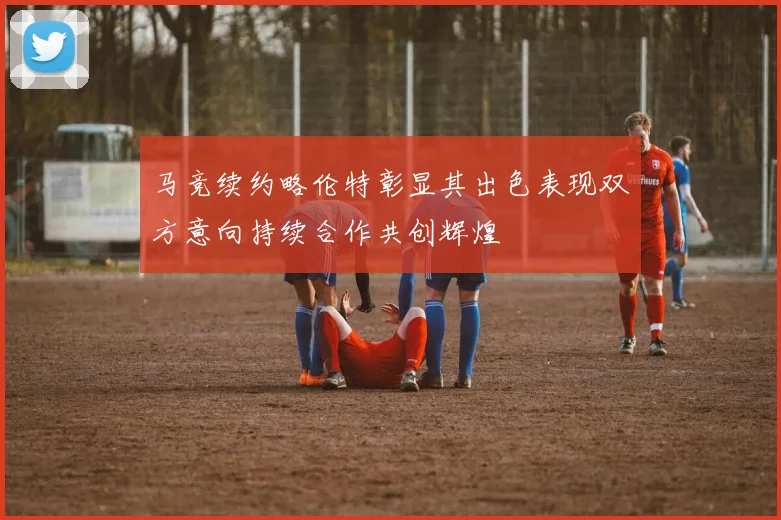 马竞续约略伦特彰显其出色表现双方意向持续合作共创辉煌