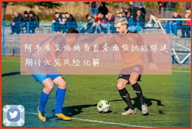 阿韦洛亚伯纳乌首秀面临挑战球迷期待火灾风险化解