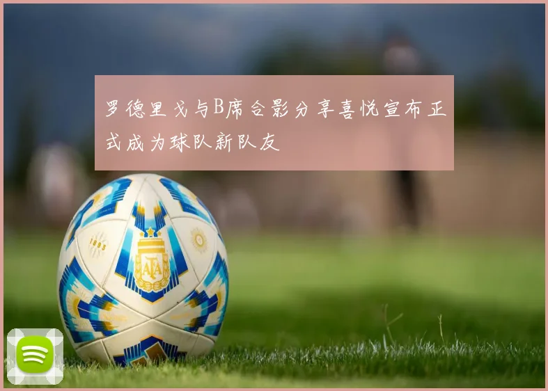 罗德里戈与B席合影分享喜悦宣布正式成为球队新队友