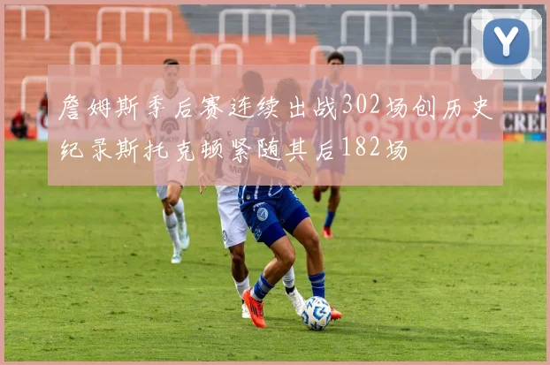 詹姆斯季后赛连续出战302场创历史纪录斯托克顿紧随其后182场