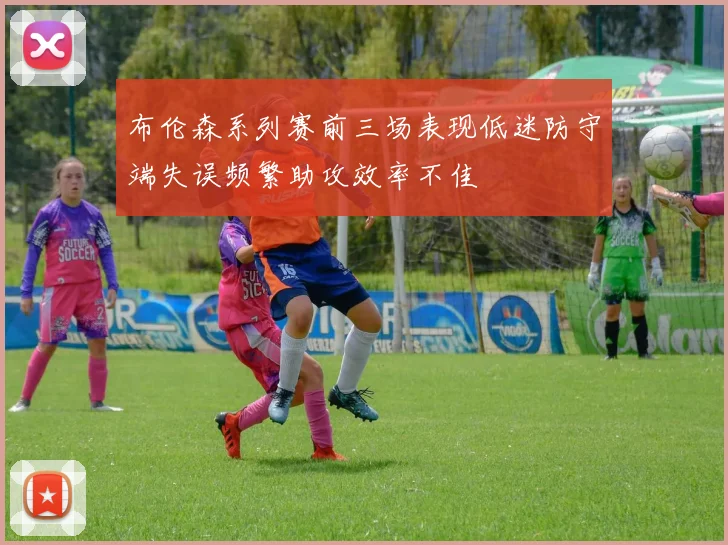 布伦森系列赛前三场表现低迷防守端失误频繁助攻效率不佳