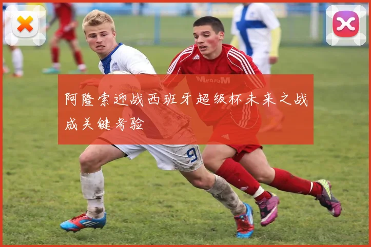 阿隆索迎战西班牙超级杯未来之战成关键考验