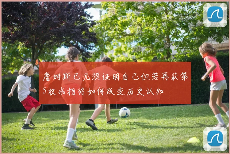 詹姆斯已无须证明自己但若再获第5枚戒指将如何改变历史认知
