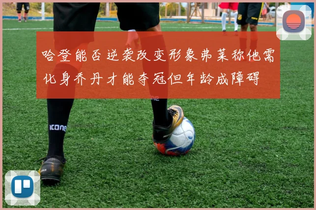 哈登能否逆袭改变形象弗莱称他需化身乔丹才能夺冠但年龄成障碍