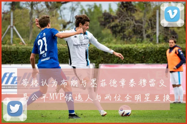 蒂格认为布朗与墨菲德章泰穆雷交易公平MVP候选人与两位全明星互换合理性分析