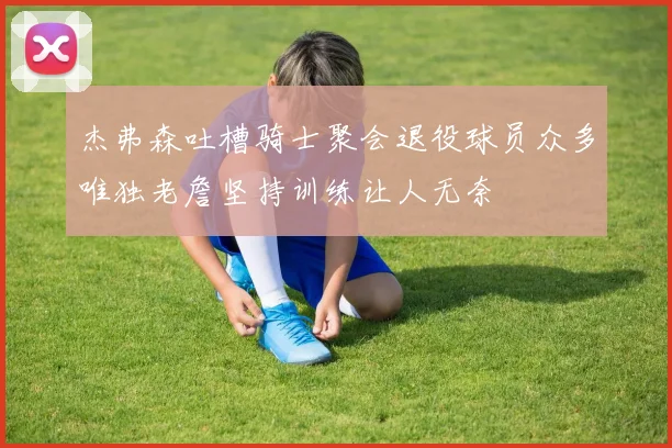杰弗森吐槽骑士聚会退役球员众多唯独老詹坚持训练让人无奈