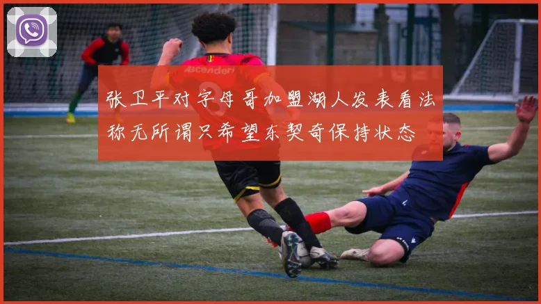 张卫平对字母哥加盟湖人发表看法称无所谓只希望东契奇保持状态