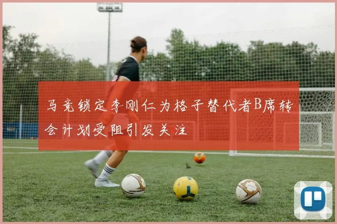 马竞锁定李刚仁为格子替代者B席转会计划受阻引发关注